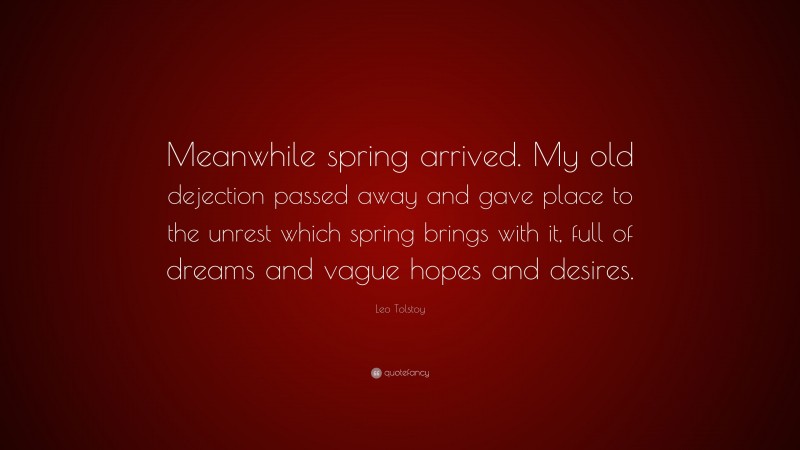 Leo Tolstoy Quote: “Meanwhile spring arrived. My old dejection passed away and gave place to the unrest which spring brings with it, full of dreams and vague hopes and desires.”