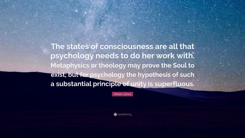 William James Quote: “The states of consciousness are all that psychology needs to do her work with. Metaphysics or theology may prove the Soul to exist; but for psychology the hypothesis of such a substantial principle of unity is superfluous.”
