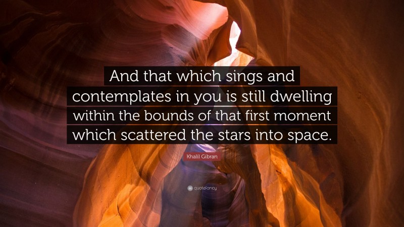 Khalil Gibran Quote: “And that which sings and contemplates in you is still dwelling within the bounds of that first moment which scattered the stars into space.”
