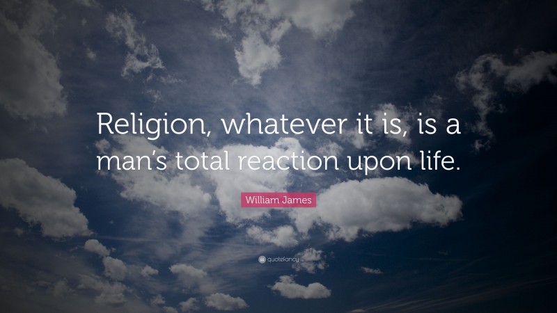 William James Quote: “Religion, whatever it is, is a man’s total reaction upon life.”