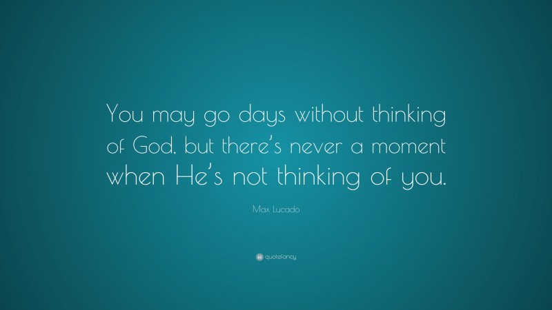 Max Lucado Quote: “You may go days without thinking of God, but there’s never a moment when He’s not thinking of you.”