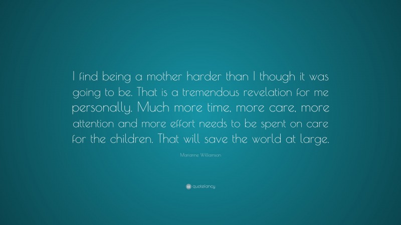 Marianne Williamson Quote: “I find being a mother harder than I though it was going to be. That is a tremendous revelation for me personally. Much more time, more care, more attention and more effort needs to be spent on care for the children. That will save the world at large.”