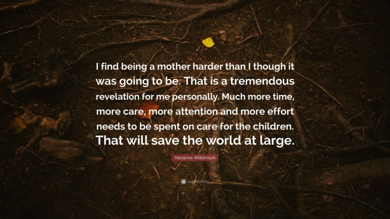 Marianne Williamson Quote: “I find being a mother harder than I though it was going to be. That is a tremendous revelation for me personally. Much more time, more care, more attention and more effort needs to be spent on care for the children. That will save the world at large.”