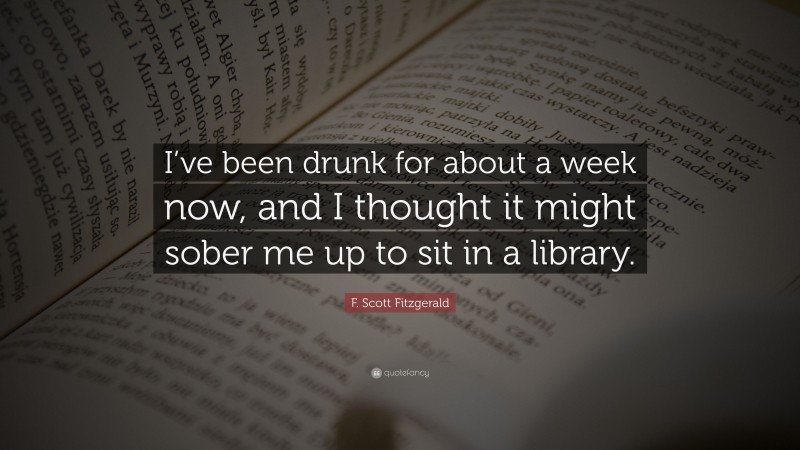 F. Scott Fitzgerald Quote: “I’ve been drunk for about a week now, and I thought it might sober me up to sit in a library.”