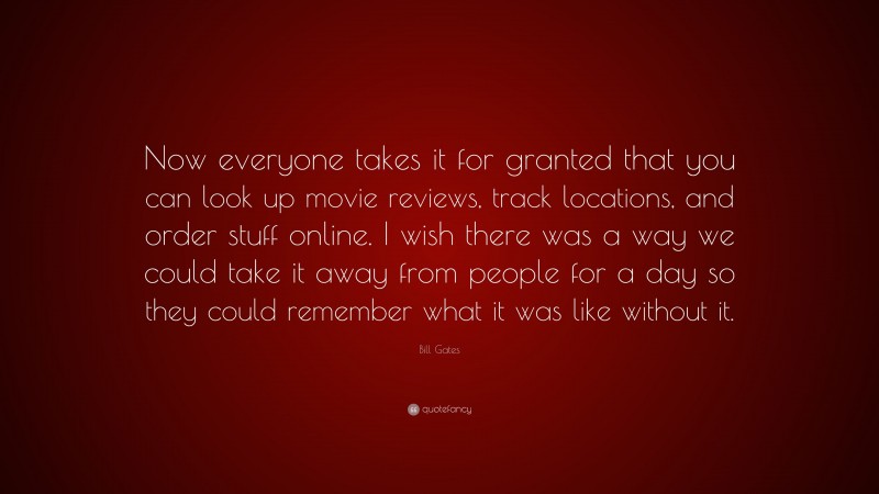 Bill Gates Quote: “Now everyone takes it for granted that you can look up movie reviews, track locations, and order stuff online. I wish there was a way we could take it away from people for a day so they could remember what it was like without it.”