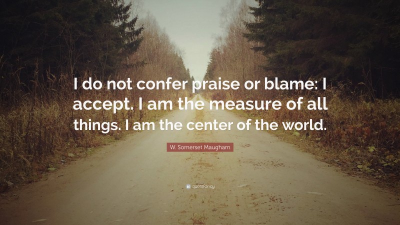 W. Somerset Maugham Quote: “I do not confer praise or blame: I accept. I am the measure of all things. I am the center of the world.”