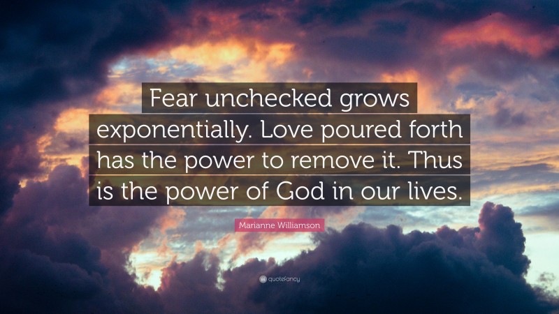Marianne Williamson Quote: “Fear unchecked grows exponentially. Love poured forth has the power to remove it. Thus is the power of God in our lives.”