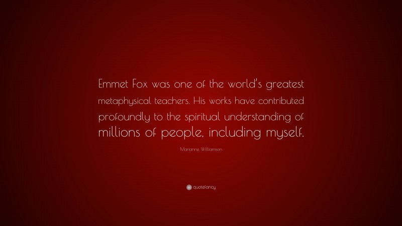Marianne Williamson Quote: “Emmet Fox was one of the world’s greatest metaphysical teachers. His works have contributed profoundly to the spiritual understanding of millions of people, including myself.”