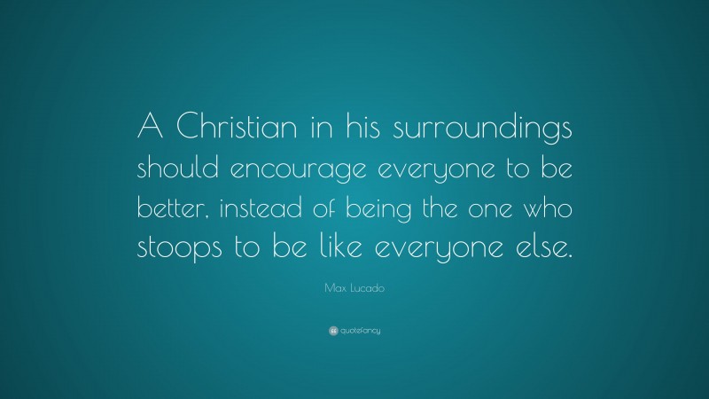 Max Lucado Quote: “A Christian in his surroundings should encourage everyone to be better, instead of being the one who stoops to be like everyone else.”