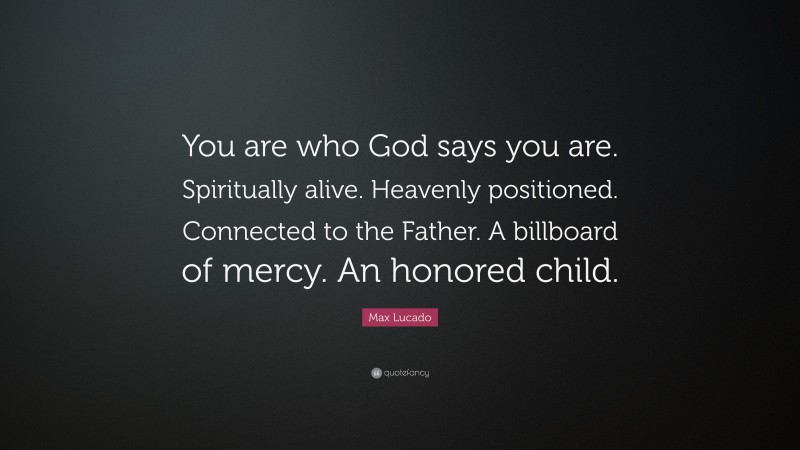 Max Lucado Quote: “You are who God says you are. Spiritually alive. Heavenly positioned. Connected to the Father. A billboard of mercy. An honored child.”