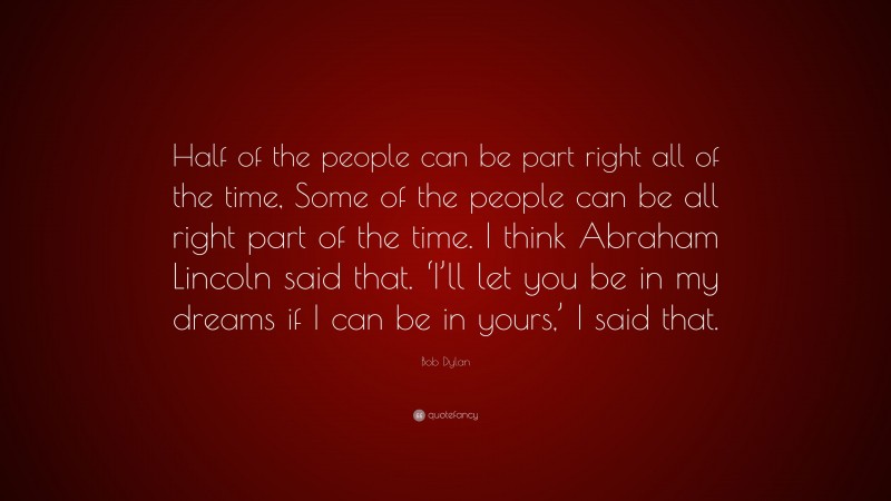 Bob Dylan Quote: “Half of the people can be part right all of the time, Some of the people can be all right part of the time. I think Abraham Lincoln said that. ‘I’ll let you be in my dreams if I can be in yours,’ I said that.”