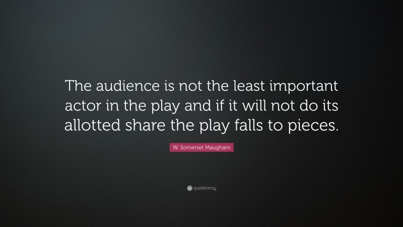 W. Somerset Maugham Quote: “The audience is not the least important actor in the play and if it will not do its allotted share the play falls to pieces.”