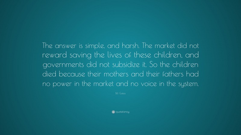 Bill Gates Quote: “The answer is simple, and harsh. The market did not reward saving the lives of these children, and governments did not subsidize it. So the children died because their mothers and their fathers had no power in the market and no voice in the system.”