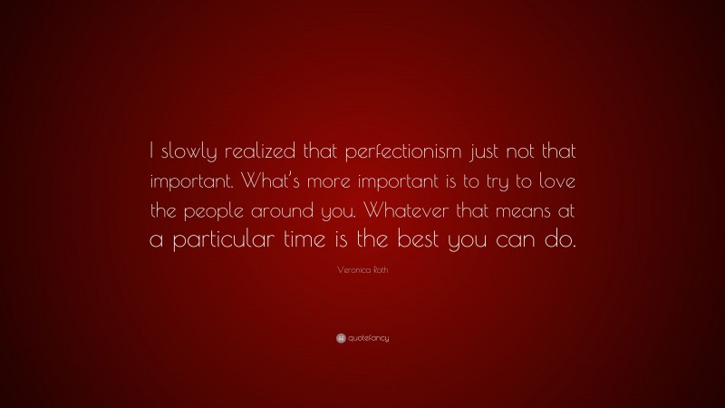 Veronica Roth Quote: “I slowly realized that perfectionism just not that important. What’s more important is to try to love the people around you. Whatever that means at a particular time is the best you can do.”