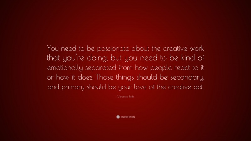 Veronica Roth Quote: “You need to be passionate about the creative work that you’re doing, but you need to be kind of emotionally separated from how people react to it or how it does. Those things should be secondary, and primary should be your love of the creative act.”
