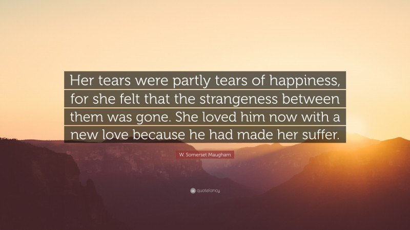 W. Somerset Maugham Quote: “Her tears were partly tears of happiness, for she felt that the strangeness between them was gone. She loved him now with a new love because he had made her suffer.”