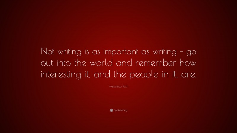 Veronica Roth Quote: “Not writing is as important as writing – go out into the world and remember how interesting it, and the people in it, are.”