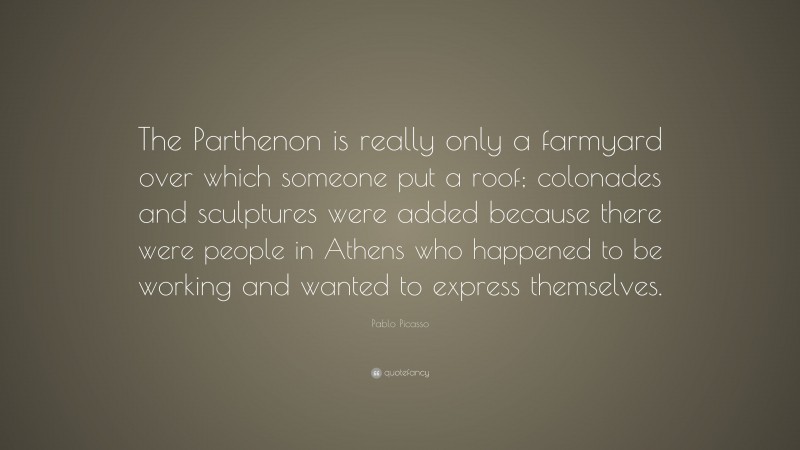 Pablo Picasso Quote: “The Parthenon is really only a farmyard over which someone put a roof; colonades and sculptures were added because there were people in Athens who happened to be working and wanted to express themselves.”