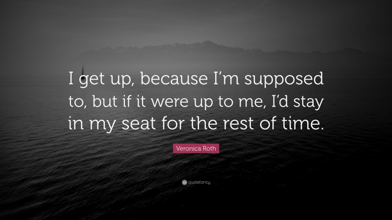 Veronica Roth Quote: “I get up, because I’m supposed to, but if it were up to me, I’d stay in my seat for the rest of time.”