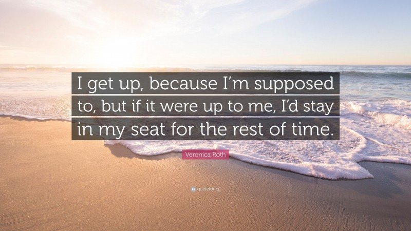 Veronica Roth Quote: “I get up, because I’m supposed to, but if it were up to me, I’d stay in my seat for the rest of time.”