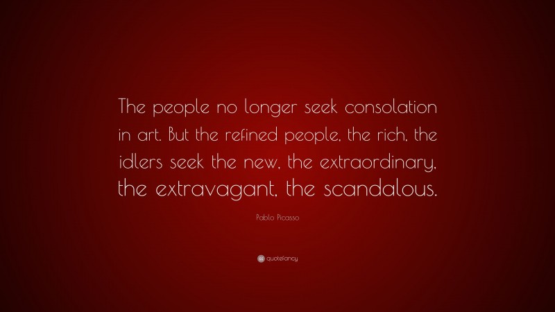 Pablo Picasso Quote: “The people no longer seek consolation in art. But the refined people, the rich, the idlers seek the new, the extraordinary, the extravagant, the scandalous.”