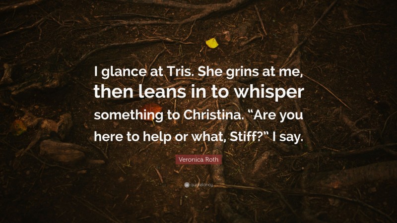 Veronica Roth Quote: “I glance at Tris. She grins at me, then leans in to whisper something to Christina. “Are you here to help or what, Stiff?” I say.”