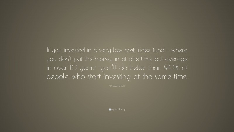 Warren Buffett Quote: “If you invested in a very low cost index fund – where you don’t put the money in at one time, but average in over 10 years -you’ll do better than 90% of people who start investing at the same time.”