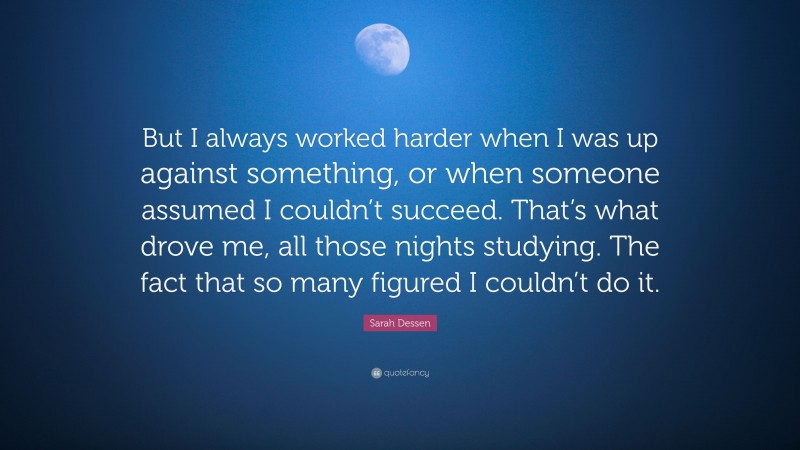 Sarah Dessen Quote: “But I always worked harder when I was up against something, or when someone assumed I couldn’t succeed. That’s what drove me, all those nights studying. The fact that so many figured I couldn’t do it.”