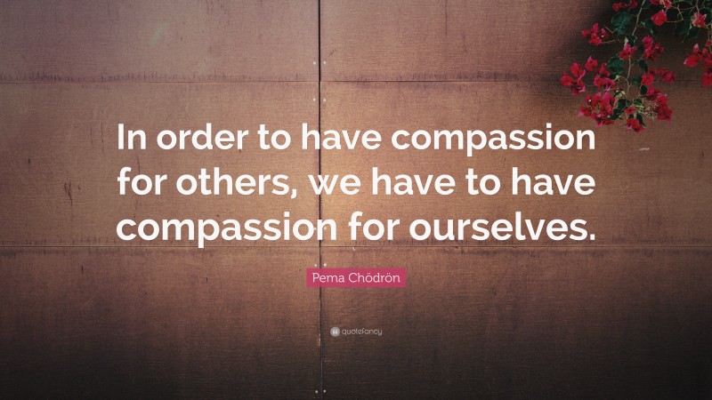 Pema Chödrön Quote: “In order to have compassion for others, we have to have compassion for ourselves.”