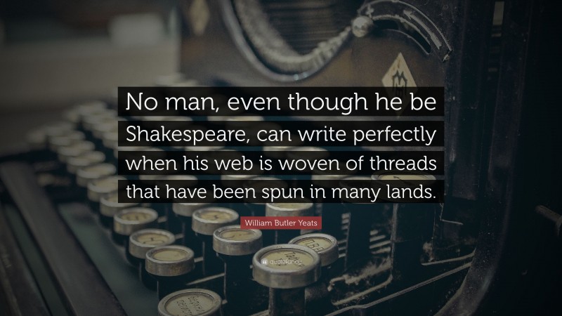 William Butler Yeats Quote: “No man, even though he be Shakespeare, can write perfectly when his web is woven of threads that have been spun in many lands.”