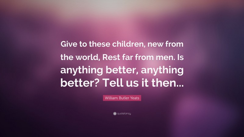 William Butler Yeats Quote: “Give to these children, new from the world, Rest far from men. Is anything better, anything better? Tell us it then...”