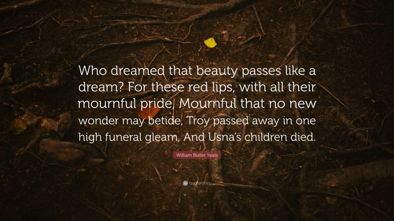William Butler Yeats Quote: “Who dreamed that beauty passes like a dream? For these red lips, with all their mournful pride, Mournful that no new wonder may betide, Troy passed away in one high funeral gleam, And Usna’s children died.”