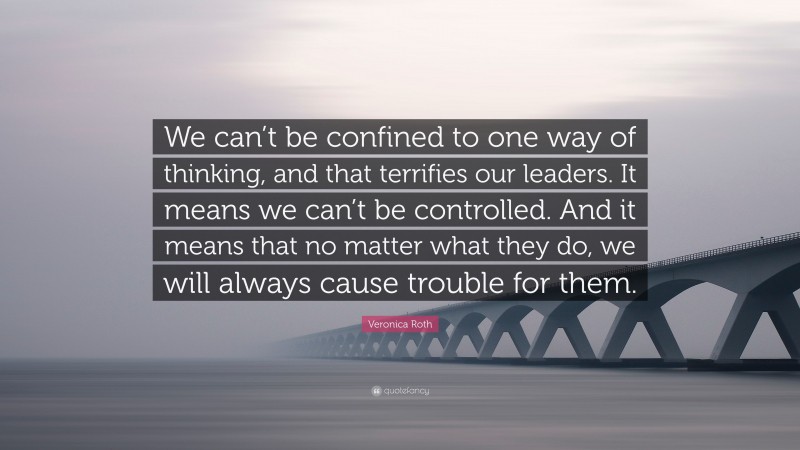 Veronica Roth Quote: “We can’t be confined to one way of thinking, and that terrifies our leaders. It means we can’t be controlled. And it means that no matter what they do, we will always cause trouble for them.”