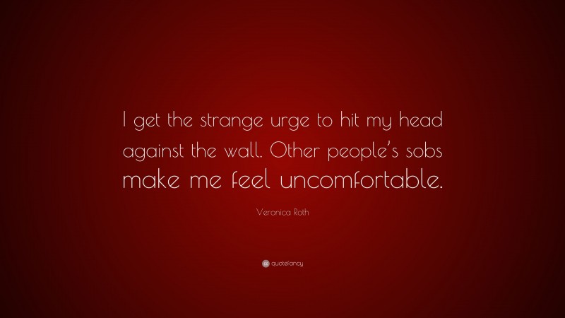 Veronica Roth Quote: “I get the strange urge to hit my head against the wall. Other people’s sobs make me feel uncomfortable.”