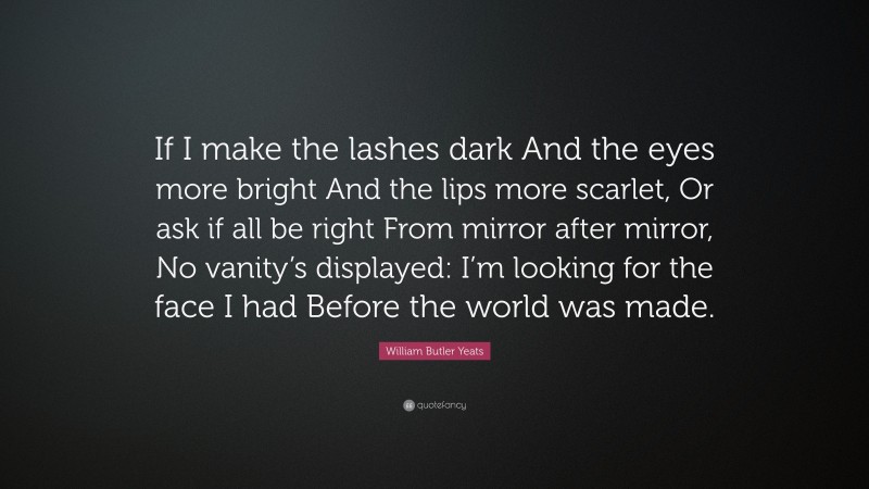 William Butler Yeats Quote: “If I make the lashes dark And the eyes more bright And the lips more scarlet, Or ask if all be right From mirror after mirror, No vanity’s displayed: I’m looking for the face I had Before the world was made.”