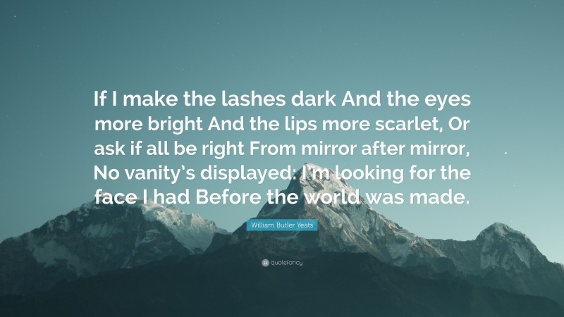 William Butler Yeats Quote: “If I make the lashes dark And the eyes more bright And the lips more scarlet, Or ask if all be right From mirror after mirror, No vanity’s displayed: I’m looking for the face I had Before the world was made.”