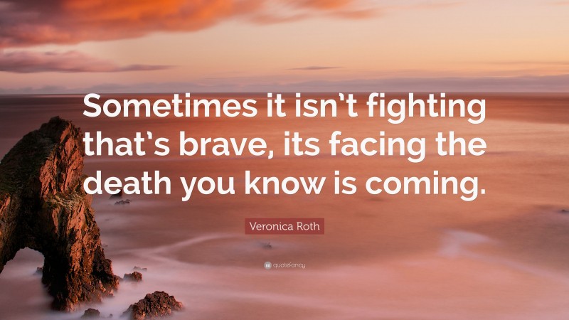 Veronica Roth Quote: “Sometimes it isn’t fighting that’s brave, its facing the death you know is coming.”