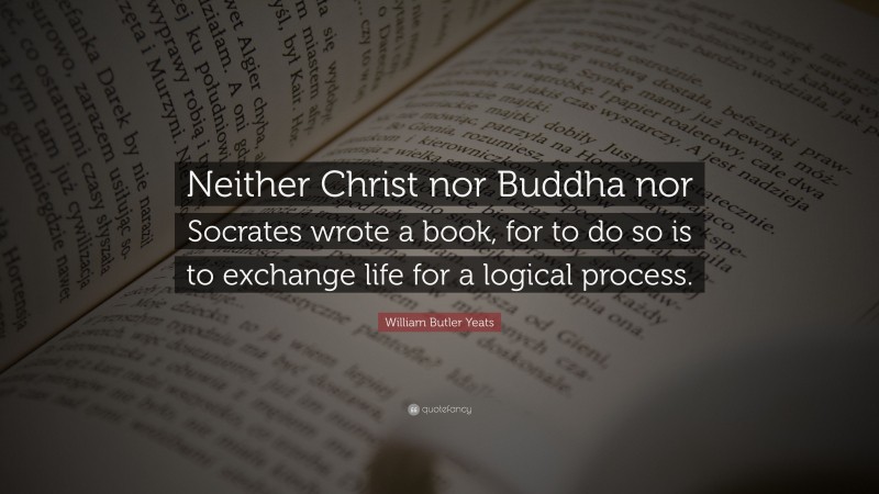 William Butler Yeats Quote: “Neither Christ nor Buddha nor Socrates wrote a book, for to do so is to exchange life for a logical process.”