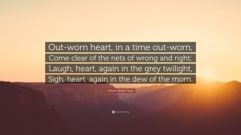 William Butler Yeats Quote: “Out-worn heart, in a time out-worn, Come clear of the nets of wrong and right; Laugh, heart, again in the grey twilight, Sigh, heart, again in the dew of the morn.”