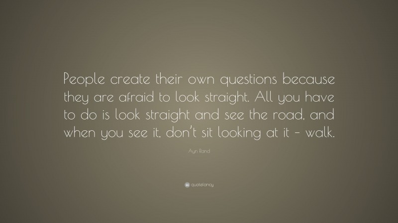 Ayn Rand Quote: “People create their own questions because they are afraid to look straight. All you have to do is look straight and see the road, and when you see it, don’t sit looking at it – walk.”
