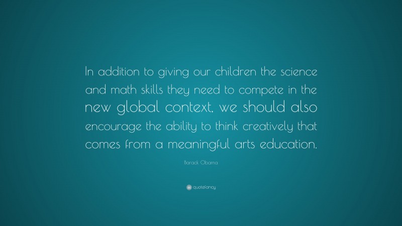 Barack Obama Quote: “In addition to giving our children the science and math skills they need to compete in the new global context, we should also encourage the ability to think creatively that comes from a meaningful arts education.”