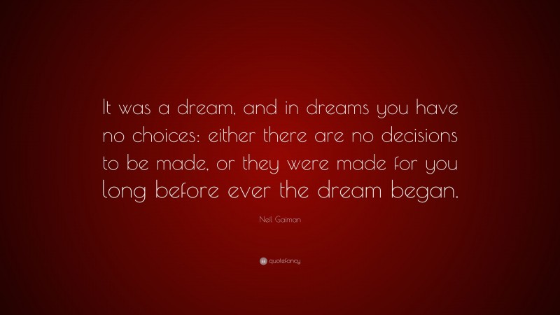 Neil Gaiman Quote: “It was a dream, and in dreams you have no choices: either there are no decisions to be made, or they were made for you long before ever the dream began.”