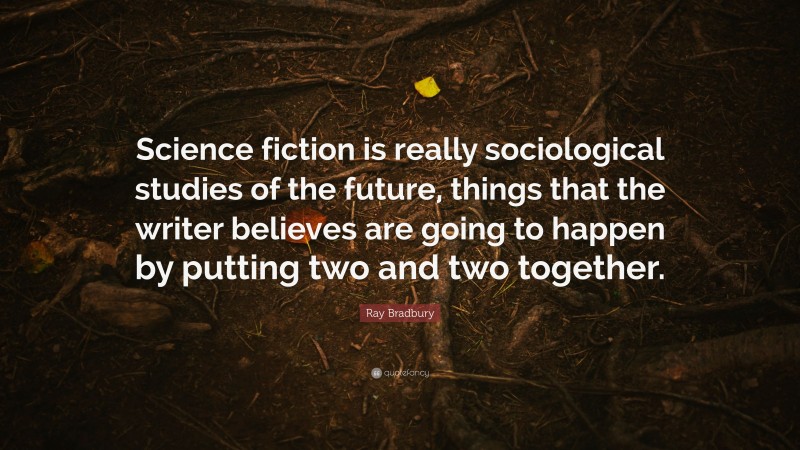 Ray Bradbury Quote: “Science fiction is really sociological studies of the future, things that the writer believes are going to happen by putting two and two together.”
