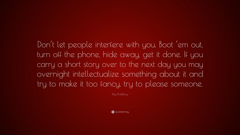 Ray Bradbury Quote: “Don’t let people interfere with you. Boot ’em out, turn off the phone, hide away, get it done. If you carry a short story over to the next day you may overnight intellectualize something about it and try to make it too fancy, try to please someone.”