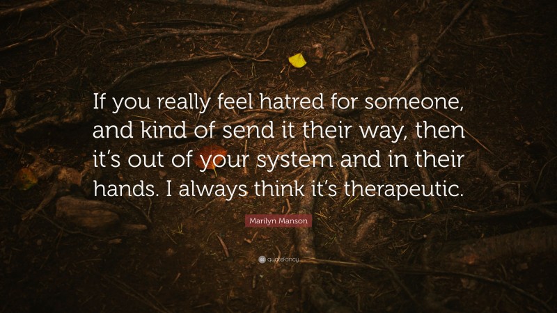 Marilyn Manson Quote: “If you really feel hatred for someone, and kind of send it their way, then it’s out of your system and in their hands. I always think it’s therapeutic.”