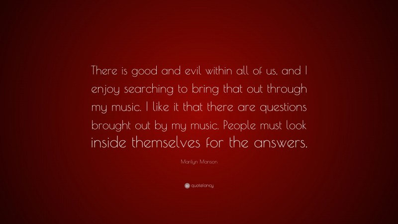 Marilyn Manson Quote: “There is good and evil within all of us, and I enjoy searching to bring that out through my music. I like it that there are questions brought out by my music. People must look inside themselves for the answers.”