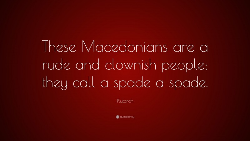 Plutarch Quote: “These Macedonians are a rude and clownish people; they call a spade a spade.”