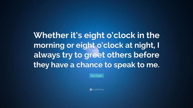 Zig Ziglar Quote: “Whether it’s eight o’clock in the morning or eight o’clock at night, I always try to greet others before they have a chance to speak to me.”