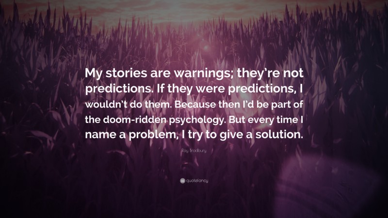 Ray Bradbury Quote: “My stories are warnings; they’re not predictions. If they were predictions, I wouldn’t do them. Because then I’d be part of the doom-ridden psychology. But every time I name a problem, I try to give a solution.”