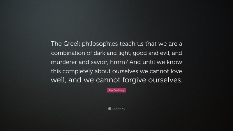 Ray Bradbury Quote: “The Greek philosophies teach us that we are a combination of dark and light, good and evil, and murderer and savior, hmm? And until we know this completely about ourselves we cannot love well, and we cannot forgive ourselves.”